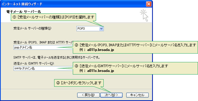 (1)[受信メールサーバーの種類]は［POP3］を選択します　(2)[受信メール(POP3、IMAPまたはHTTP)サーバー]にメールサーバ名を入力します（例： a011p.broada.jp）　(3)[送信メール(SMTP)サーバー]にメールサーバ名を入力します（例： a011s.broada.jp）　(4)[次へ]ボタンをクリックします